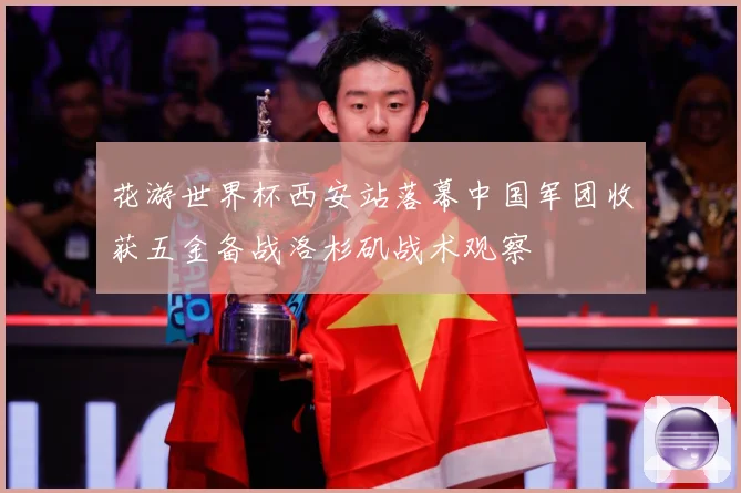 花游世界杯西安站落幕中国军团收获五金备战洛杉矶战术观察