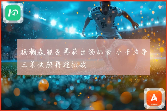 杨瀚森能否再获出场机会 小卡力争三杀快船再迎挑战