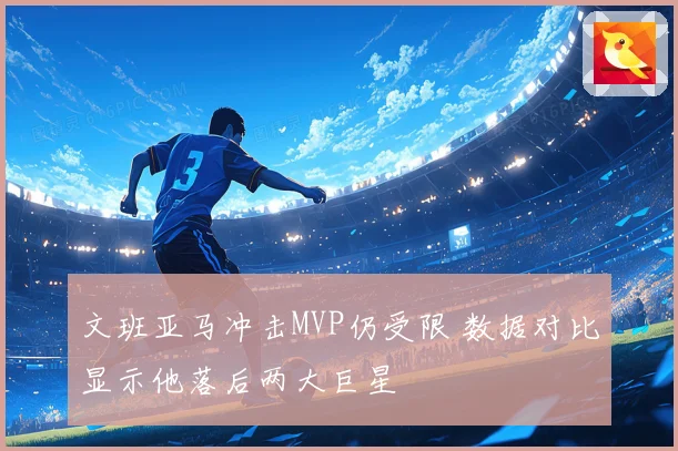文班亚马冲击MVP仍受限 数据对比显示他落后两大巨星