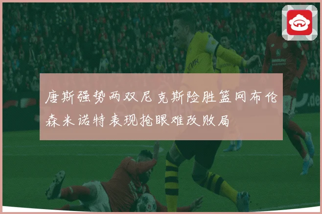 唐斯强势两双尼克斯险胜篮网布伦森米诺特表现抢眼难改败局