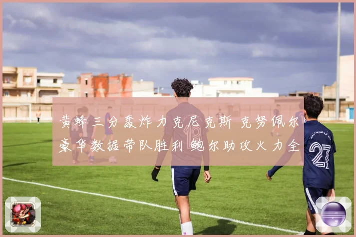 黄蜂三分轰炸力克尼克斯 克努佩尔豪华数据带队胜利 鲍尔助攻火力全开